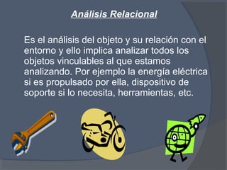 Análisis Relacional
Es el análisis del objeto y su relación con el
entorno y ello implica analizar todos los
objetos vinculables al que estamos
analizando. Por ejemplo la energía eléctrica
si es propulsado por ella, dispositivo de
soporte si lo necesita, herramientas, etc.
 