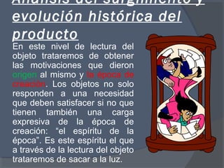 Análisis del surgimiento y
evolución histórica del
producto
En este nivel de lectura del
objeto trataremos de obtener
las motivaciones que dieron
origen al mismo y la época de
creación. Los objetos no solo
responden a una necesidad
que deben satisfacer si no que
tienen también una carga
expresiva de la época de
creación: “el espíritu de la
época”. Es este espíritu el que
a través de la lectura del objeto
trataremos de sacar a la luz.
 