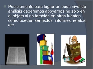  Posiblemente para lograr un buen nivel de
análisis deberemos apoyarnos no sólo en
el objeto si no también en otras fuentes
como pueden ser textos, informes, relatos,
etc.
 