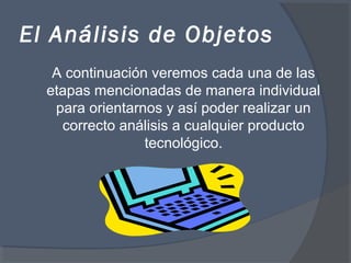 El Análisis de Objetos
A continuación veremos cada una de las
etapas mencionadas de manera individual
para orientarnos y así poder realizar un
correcto análisis a cualquier producto
tecnológico.
 