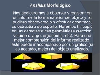 Análisis Morfológico
Nos dedicaremos a observar y registrar en
un informe la forma exterior del objeto y, si
pudiera observarse sin efectuar desarmes,
su estructura de soporte. Haremos hincapié
en las características geométricas (sección,
volumen, largo, ergonomía, etc). Para una
mejor comprensión del informe realizado,
éste puede ir acompañado por un gráfico (si
es acotado, mejor) del objeto analizado.
 