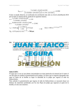 Análisis Granulométrico Ing. Juan E. Jaico Segura
[ ] [ ]
990.0
)529.0(158.17)435.19(864.547
529.0435.19465.27
22RR =
−××−×
×−×
=λ −
Como se puede observar, el coeficiente de correlación más alto es el de la distribución R-R
por lo tanto el cálculo del P80 queda de la siguiente manera:
( )
µm789=×=
×==




 −−
=
−=
−×
×−×
=
=
−×
×−×
=
−
1/1.101
80
1.101µmx/512
o
2
2
(1.61)µm)512(P
e100G(x)µm512
1.101
)983.2(
AntiLogx
983.2
)435.19(864.547
465.2435.19529.0864.54
β
101.1
)435.19(864.547
529.0435.19465.27
α
E6: El cajón de una bomba Denver SRL recibe tres flujos de pulpa con diferente caudal y
granulometría tal como se muestra en el cuadro de abajo. La mezcla de los tres flujos se
bombea a un nido de hidrociclones “Krebs Engineers” para su respectiva clasificación.
Calcular la granulometría que ingresa al nido de hidrociclones y comentar que es lo que
sucedería con la granulometría si es que se agrega agua al cajón de la bomba.
Malla
Tyler
% peso
Flujo A Flujo B Flujo C
28
100
150
200
-200
15.2ss
29.5ss
18.1ss
30.4ss
6.8ss
9.7ss
11.3ss
40.0ss
16.5ss
22.5ss
0.6ss
19.3ss
17.6ss
60.9ss
1.6ss
PESO
34
TMS/h
15
TMS/h
28
TMS/h
SOLUCIÓN:
El agua que se usa en una planta concentradora no tiene partículas de mineral por lo tanto el
uso del agua no cambia la granulometría de la pulpa y lo único que se lograría agregando más
agua al cajón de la bomba es bajar la densidad de la pulpa que ingresa al nido de
hidrociclones.
Para calcular la granulometría que ingresa al nido de hidrociclones es necesario hacer un
balance de materiales ponderado con los tres flujos de pulpa que ingresan al cajón de la
bomba; en este caso tenemos:
― 12 ―
Flujo B
Flujo A Flujo C
 