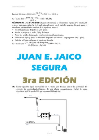 100 TMS/h
Análisis Granulométrico Ing. Juan E. Jaico Segura
%79.4=×
−
=−
=××=
100
g341.2
g)70g(341.2
200malla%
g341.2%2.28
ml
g210.1
ml1,000SólidosdePeso
MÉTODO DE LAS DENSIDADES; con este método se obtiene más rápido el % -malla 200
y no es necesario saber la G.E. del mineral como en el método anterior. En este caso el
método de las densidades consiste de la siguiente manera:
• Medir la densidad de pulpa (1.210 g/ml).
• Vaciar la pulpa en la malla 200 y deslamar.
• Poner los sólidos deslamados en el recipiente del densímetro.
• Enrasar con agua y medir la densidad de pulpa “deslamada” (supongamos 1.043 g/ml).
• Calcular el % de malla con la siguiente fórmula:
%79.5100
g/ml)1g/ml(1.210
g/ml)1.043g/ml(1.210
200malla% =×
−
−
=−
E8: En la siguiente figura se muestra los % -malla 200 de cada una de las corrientes del
circuito de molienda/clasificación de una planta concentradora. Hallar la carga
circulante y el % -malla 200 que ingresa al hidrociclón.
― 14 ―
85 %
17 %
40.8 %
25 %
 
