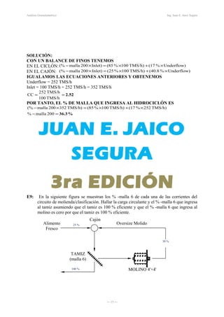 Cajón
Oversize MolidoAlimento
Fresco
Análisis Granulométrico Ing. Juan E. Jaico Segura
SOLUCIÓN:
CON UN BALANCE DE FINOS TENEMOS
EN EL CICLÓN: Underflow)%(17TMS/h)100%(85Inlet)200malla(% ×+×=×−
EN EL CAJÓN: Underflow)%(40.8TMS/h)100%(25Inlet)200malla(% ×+×=×−
IGUALAMOS LAS ECUACIONES ANTERIORES Y OBTENEMOS
Underflow = 252 TMS/h
Inlet = 100 TMS/h + 252 TMS/h = 352 TMS/h
2.52==
TMS/h100
TMS/h252
CC
POR TANTO, EL % DE MALLA QUE INGRESA AL HIDROCICLÓN ES
%36.3=−
×+×=×−
200malla%
TMS/h)252%(17TMS/h)100%(85TMS/h)352200malla(%
E9: En la siguiente figura se muestran los % -malla 6 de cada una de las corrientes del
circuito de molienda/clasificación. Hallar la carga circulante y el % -malla 6 que ingresa
al tamiz asumiendo que el tamiz es 100 % eficiente y que el % -malla 6 que ingresa al
molino es cero por que el tamiz es 100 % eficiente.
TAMIZ
(malla 6)
MOLINO 4'×4'
― 15 ―
25 %
30 %
100 %
 