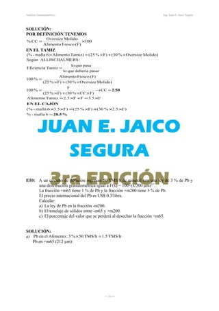 Análisis Granulométrico Ing. Juan E. Jaico Segura
SOLUCIÓN:
POR DEFINICIÓN TENEMOS
100
(F)FrescoAlimento
MolidoOversize
CC% ×=
EN EL TAMIZ
Molido)Oversize%30(F)%25(Tamiz)Alimento6malla-(% ×+×=×
2.50=→
××+×
=
×+×
=
=
CC
F)CC%(30F)%(25
F
%100
Molido)Oversize%(30F)%(25
(F)FrescoAlimento
%100
pasardeberíaquelo
pasaquelo
TamizEficiencia
:CHALMERSALLISSegún
%28.5
CAJÓNELEN
=
××+×=××
×=+×=
6malla-%
F)2.5%(30F)%(25F)3.56malla-(%
F3.5FF2.5TamizAlimento
E10: A un circuito de flotación ingresan 50 TMS/h de mineral con una ley de 3 % de Pb y
una distribución granulométrica igual a F(x) = 100×(x/300 µm)0.7
.
La fracción +m65 tiene 1 % de Pb y la fracción +m200 tiene 3 % de Pb.
El precio internacional del Pb es US$ 0.3/libra.
Calcular:
a) La ley de Pb en la fracción -m200.
b) El tonelaje de sólidos entre -m65 y +m200.
c) El porcentaje del valor que se perderá al desechar la fracción +m65.
SOLUCIÓN:
a) TMS/h1.5TMS/h50%3:AlimentoelenPb =×
Pb en +m65 (212 µm):
― 16 ―
 