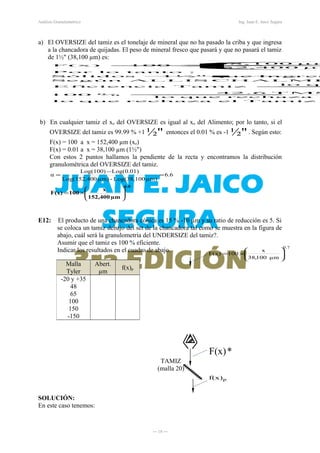 *F(x)
7.0
µm100,38
x
100F(x) 





×=
pf(x)
Análisis Granulométrico Ing. Juan E. Jaico Segura
a) El OVERSIZE del tamiz es el tonelaje de mineral que no ha pasado la criba y que ingresa
a la chancadora de quijadas. El peso de mineral fresco que pasará y que no pasará el tamiz
de 1½" (38,100 µm) es:
=
=
+



×=
Tamizelrechazaquelo
erechazaquelo
T MS42.6
%100
qulo
TamizEficiencia
CHALMEALLISSeg ún
In gresqu e1½"Sólid os
:tantoloPor
µm15 2,40 0
µm38,100
100F(x)
b) En cualquier tamiz el xo del OVERSIZE es igual al xo del Alimento; por lo tanto, si el
OVERSIZE del tamiz es 99.99 % +1 ½" entonces el 0.01 % es -1 ½". Según esto:
F(x) = 100 a x = 152,400 µm (xo)
F(x) = 0.01 a x = 38,100 µm (1½")
Con estos 2 puntos hallamos la pendiente de la recta y encontramos la distribución
granulométrica del OVERSIZE del tamiz.
6.6
µm152,400
x
100F(x) 





×=
=
−
= 6.6
µm)Log(38,100-µm)0Log(152,40
Log(0.01)Log(100)
α
E12: El producto de una chancadora cónica es 15 % -10 µm y su ratio de reducción es 5. Si
se coloca un tamiz debajo del set de la chancadora tal como se muestra en la figura de
abajo, cuál será la granulometría del UNDERSIZE del tamiz?.
Asumir que el tamiz es 100 % eficiente.
Indicar los resultados en el cuadro de abajo.
SOLUCIÓN:
En este caso tenemos:
― 18 ―
Malla
Tyler
Abert.
µm
f(x)p
-20 y +35
48
65
100
150
-150
TAMIZ
(malla 20)
 