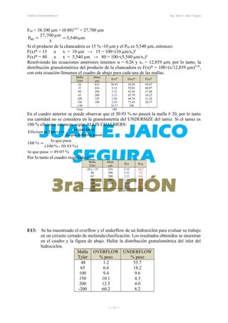 Análisis Granulométrico Ing. Juan E. Jaico Segura
F80 = 38,100 µm × (0.80)1/0.7
= 27,700 µm
µm540,5
5
µm700,27
P80 ==
Si el producto de la chancadora es 15 % -10 µm y el P80 es 5,540 µm, entonces:
F(x)* = 15 a x = 10 µm → 15 = 100×(10 µm/xo)α
F(x)* = 80 a x = 5,540 µm → 80 = 100×(5,540 µm/xo)α
Resolviendo las ecuaciones anteriores tenemos α = 0.26 y xo = 12,859 µm; por lo tanto, la
distribución granulométrica del producto de la chancadora es F(x)* = 100×(x/12,859 µm)0.26
,
con esta ecuación llenamos el cuadro de abajo para cada una de las mallas.
Malla
Tyler
Abert.
µm
f(x)* G(x)* F(x)*
20
35
48
65
100
150
-150
832
416
296
208
147
104
-
50.93
8.10
3.53
3.22
2.96
2.69
28.57
50.93
59.03
62.56
65.78
68.74
71.43
100
49.07
40.97
37.44
34.22
31.26
28.57
-
Total 100
En el cuadro anterior se puede observar que el 50.93 % no pasará la malla # 20, por lo tanto
esa cantidad no se considera en la granulometría del UNDERSIZE del tamiz. Si el tamiz es
100 % eficiente entonces según ALLIS CHALMERS:
%49.07pasaquelo
%)50.93-%(100
pasaquelo
%100
pasardeberíaquelo
pasaquelo
TamizEficiencia
=
=
=
Por lo tanto el cuadro requerido es:
E13: Se ha muestreado el overflow y el underflow de un hidrociclón para evaluar su trabajo
en un circuito cerrado de molienda/clasificación. Los resultados obtenidos se muestran
en el cuadro y la figura de abajo. Hallar la distribución granulométrica del inlet del
hidrociclón.
Malla
Tyler
OVERFLOW
% peso
UNDERFLOW
% peso
48
65
100
150
200
-200
1.2
6.6
9.4
10.1
12.5
60.2
55.7
18.2
9.6
4.3
4.0
8.2
― 19 ―
Malla
Tyler
Abert.
µm
f(x) f(x)p
-20 y +35
48
65
100
150
-150
416
296
208
147
104
-
8.10
3.53
3.22
2.96
2.69
28.57
16.5
7.2
6.6
6.0
5.5
58.2
Total 49.07 100
 