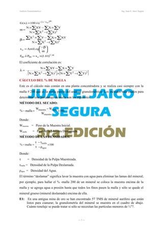 Análisis Granulométrico Ing. Juan E. Jaico Segura
( )
α
α−
×=






α
β−
=
−×
×−×
=β
−×
×−×
=α
×=
∑ ∑
∑ ∑ ∑∑
∑ ∑
∑ ∑ ∑
/1
o8080
o
22
2
22
ox/x
)61.1(xPóF
AntiLogx
)X(XN
XYXYX
)X(XN
YXXYN
e100)x(G
El coeficiente de correlación es:
[ ] [ ]∑ ∑∑ ∑
∑ ∑ ∑
−××−×
×−×
=λ
2222
)Y(YN)X(XN
YXXYN
CÁLCULO DEL % DE MALLA
Este es el cálculo más común en una planta concentradora y se realiza casi siempre con la
malla # 200 que es la malla patrón del análisis granulométrico. Los métodos más usados para
determinar este porcentaje de malla son los siguientes.
MÉTODO DEL SECADO:
100
W
WW
malla%
muestra
mallamuestra
×
−
=−
Donde:
Wmuestra = Peso de la Muestra Inicial.
Wmalla = Peso de la Muestra Deslamada.
MÉTODO DE LAS DENSIDADES:
100malla%
agua
malla
×
ρ−τ
τ−τ
=−
Donde:
τ = Densidad de la Pulpa Muestreada.
τmalla = Densidad de la Pulpa Deslamada.
ρagua = Densidad del Agua.
El término “deslamar” significa lavar la muestra con agua para eliminar las lamas del mineral;
por ejemplo, para hallar el % -malla 200 de un mineral se coloca la muestra encima de la
malla y se agrega agua a presión hasta que todos los finos pasen la malla y sólo se quede el
mineral grueso (mineral deslamado) encima de ella.
E1: En una antigua mina de oro se han encontrado 57 TMS de mineral aurífero que están
listos para cianurar; la granulometría del mineral se muestra en el cuadro de abajo.
Cuánto tonelaje se puede tratar si sólo se necesitan las partículas menores de ½"?.
― 3 ―
 