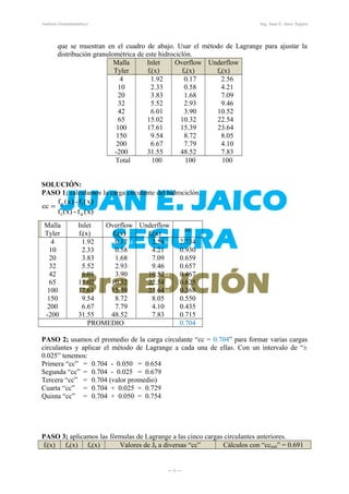 x)(f-x)(f
x)(f-x)(f
cc
ui
io
=
Análisis Granulométrico Ing. Juan E. Jaico Segura
que se muestran en el cuadro de abajo. Usar el método de Lagrange para ajustar la
distribución granulométrica de este hidrociclón.
Malla
Tyler
Inlet
fi(x)
Overflow
fo(x)
Underflow
fu(x)
4
10
20
32
42
65
100
150
200
-200
1.92ss
2.33ss
3.83ss
5.52ss
6.01ss
15.02ss
17.61ss
9.54ss
6.67ss
31.55ss
0.17ss
0.58ss
1.68ss
2.93ss
3.90ss
10.32ss
15.39ss
8.72ss
7.79ss
48.52ss
2.56ss
4.21ss
7.09ss
9.46ss
10.52ss
22.54ss
23.64ss
8.05ss
4.10ss
7.83ss
Total 100 100 100
SOLUCIÓN:
PASO 1; calculamos la carga circulante del hidrociclón.
Malla
Tyler
Inlet
fi(x)
Overflow
fo(x)
Underflow
fu(x)
cc
4
10
20
32
42
65
100
150
200
-200
1.92ss
2.33ss
3.83ss
5.52ss
6.01ss
15.02ss
17.61ss
9.54ss
6.67ss
31.55ss
0.17ss
0.58ss
1.68ss
2.93ss
3.90ss
10.32ss
15.39ss
8.72ss
7.79ss
48.52ss
2.56ss
4.21ss
7.09ss
9.46ss
10.52ss
22.54ss
23.64ss
8.05ss
4.10ss
7.83ss
2.734
0.930
0.659
0.657
0.467
0.625
0.368
0.550
0.435
0.715
PROMEDIO 0.704
PASO 2; usamos el promedio de la carga circulante “cc = 0.704” para formar varias cargas
circulantes y aplicar el método de Lagrange a cada una de ellas. Con un intervalo de “±
0.025” tenemos:
Primera “cc” = 0.704 - 0.050 = 0.654
Segunda “cc” = 0.704 - 0.025 = 0.679
Tercera “cc” = 0.704 (valor promedio)
Cuarta “cc” = 0.704 + 0.025 = 0.729
Quinta “cc” = 0.704 + 0.050 = 0.754
PASO 3; aplicamos las fórmulas de Lagrange a las cinco cargas circulantes anteriores.
fi(x) fo(x) fu(x) Valores de Jk a diversas “cc” Cálculos con “ccreal” = 0.691
― 6 ―
 