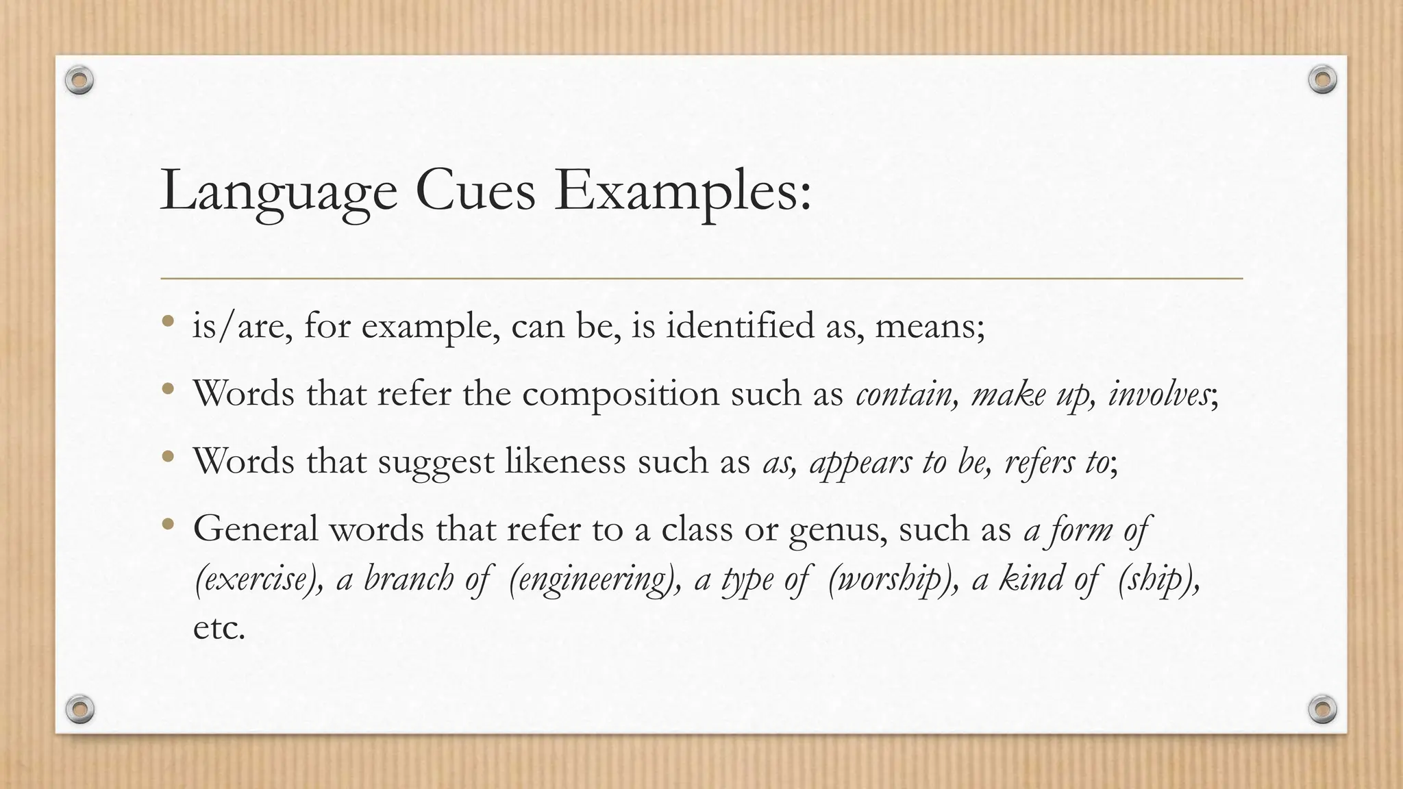 Language Cues Examples:
• is/are, for example, can be, is identified as, means;
• Words that refer the composition such as contain, make up, involves;
• Words that suggest likeness such as as, appears to be, refers to;
• General words that refer to a class or genus, such as a form of
(exercise), a branch of (engineering), a type of (worship), a kind of (ship),
etc.
 