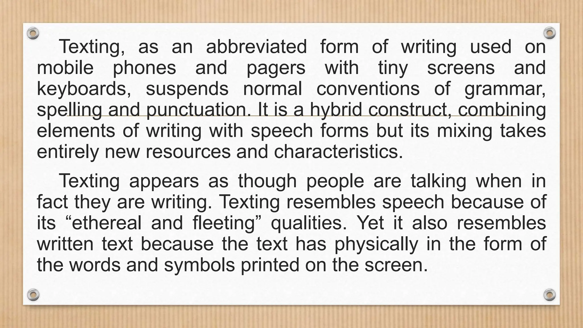 Texting, as an abbreviated form of writing used on
mobile phones and pagers with tiny screens and
keyboards, suspends normal conventions of grammar,
spelling and punctuation. It is a hybrid construct, combining
elements of writing with speech forms but its mixing takes
entirely new resources and characteristics.
Texting appears as though people are talking when in
fact they are writing. Texting resembles speech because of
its “ethereal and fleeting” qualities. Yet it also resembles
written text because the text has physically in the form of
the words and symbols printed on the screen.
 