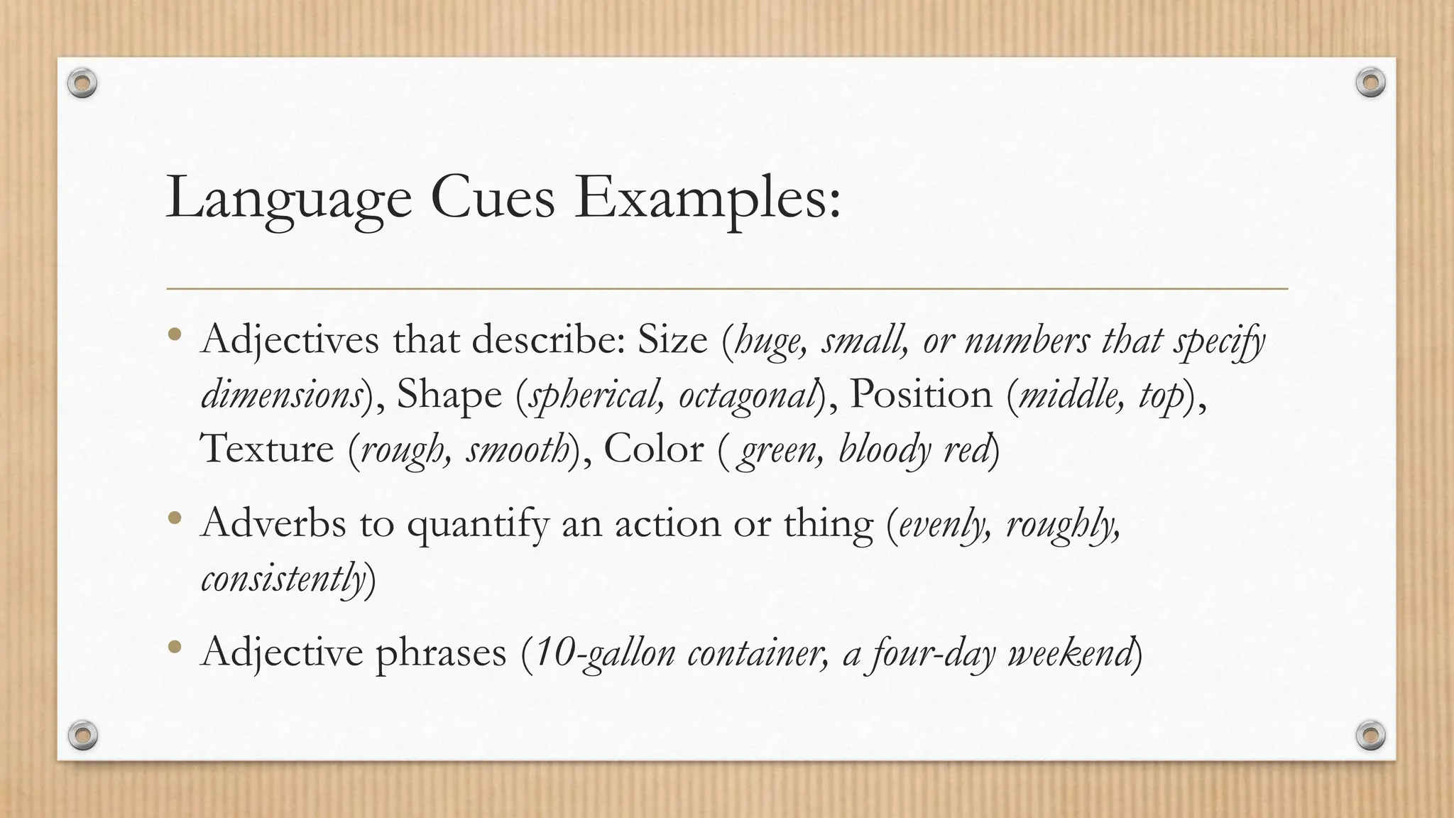 Language Cues Examples:
• Adjectives that describe: Size (huge, small, or numbers that specify
dimensions), Shape (spherical, octagonal), Position (middle, top),
Texture (rough, smooth), Color ( green, bloody red)
• Adverbs to quantify an action or thing (evenly, roughly,
consistently)
• Adjective phrases (10-gallon container, a four-day weekend)
 