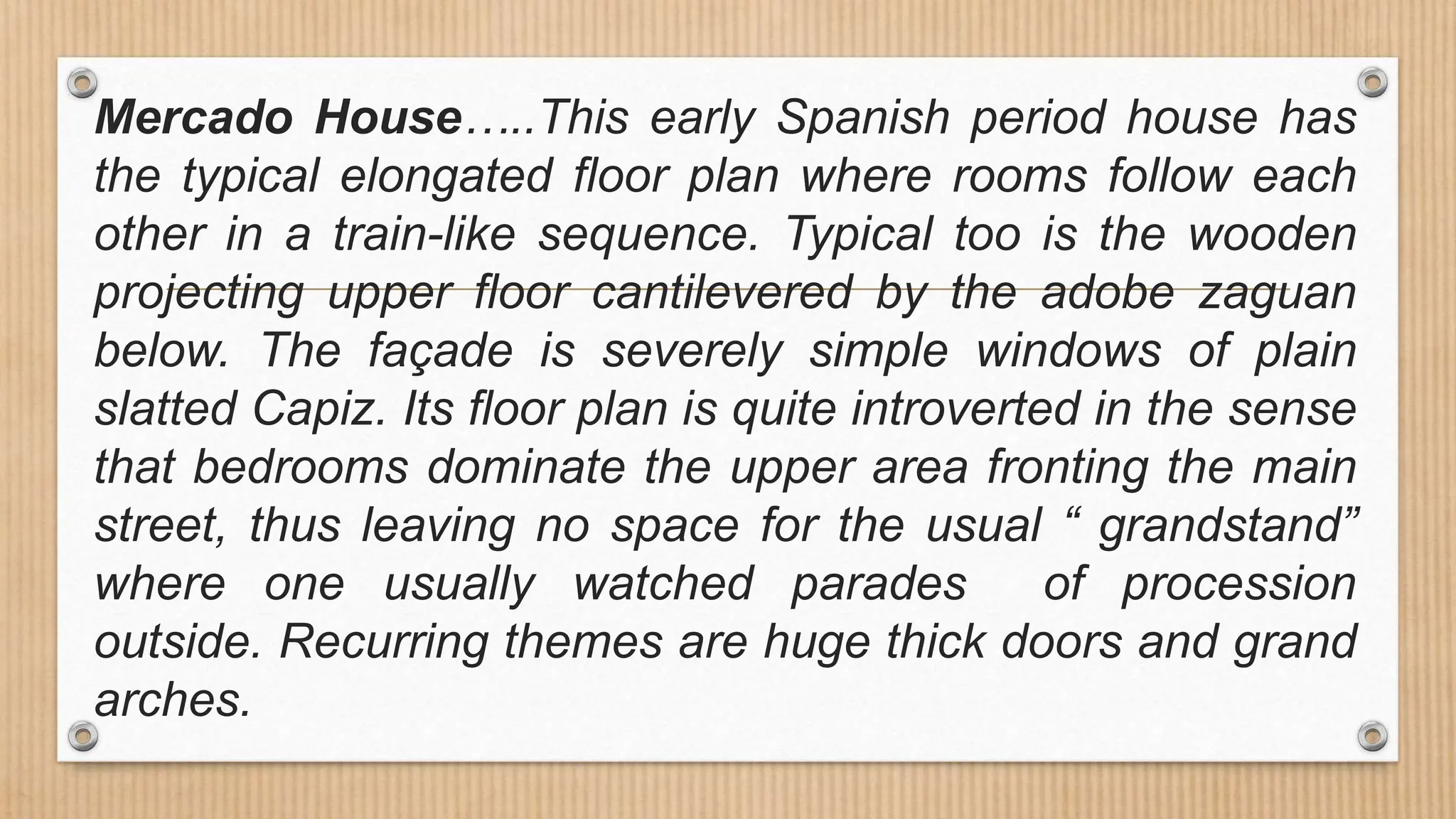 Mercado House…..This early Spanish period house has
the typical elongated floor plan where rooms follow each
other in a train-like sequence. Typical too is the wooden
projecting upper floor cantilevered by the adobe zaguan
below. The façade is severely simple windows of plain
slatted Capiz. Its floor plan is quite introverted in the sense
that bedrooms dominate the upper area fronting the main
street, thus leaving no space for the usual “ grandstand”
where one usually watched parades of procession
outside. Recurring themes are huge thick doors and grand
arches.
 