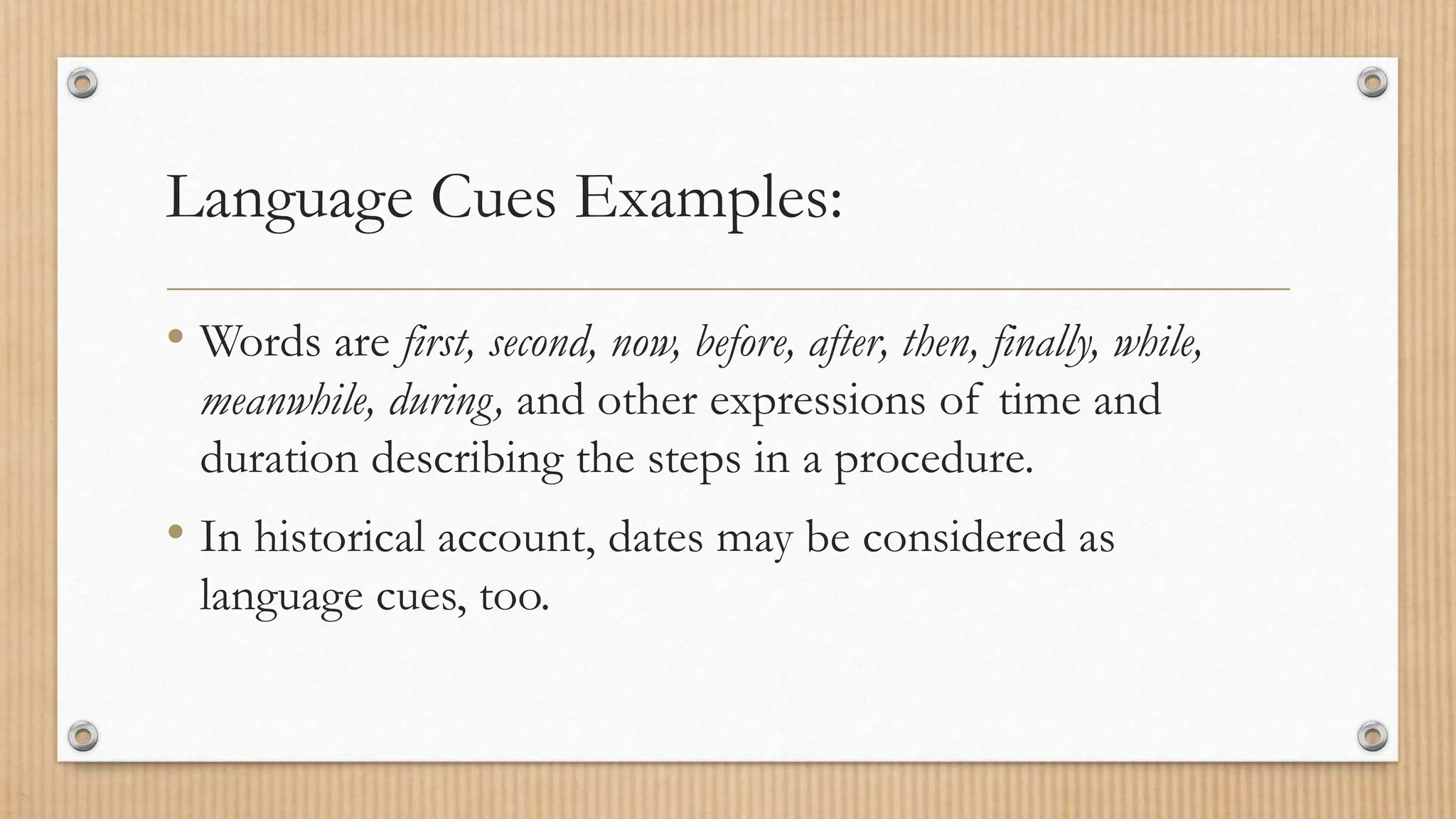 Language Cues Examples:
• Words are first, second, now, before, after, then, finally, while,
meanwhile, during, and other expressions of time and
duration describing the steps in a procedure.
• In historical account, dates may be considered as
language cues, too.
 