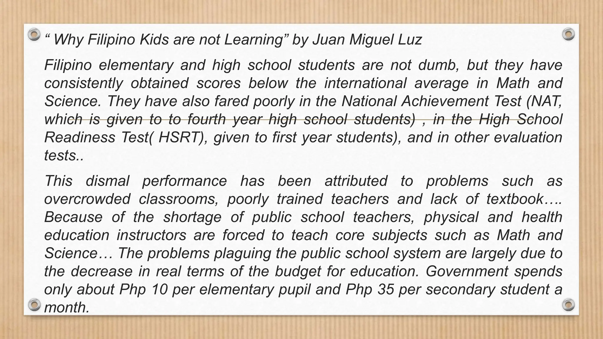 “ Why Filipino Kids are not Learning” by Juan Miguel Luz
Filipino elementary and high school students are not dumb, but they have
consistently obtained scores below the international average in Math and
Science. They have also fared poorly in the National Achievement Test (NAT,
which is given to to fourth year high school students) , in the High School
Readiness Test( HSRT), given to first year students), and in other evaluation
tests..
This dismal performance has been attributed to problems such as
overcrowded classrooms, poorly trained teachers and lack of textbook….
Because of the shortage of public school teachers, physical and health
education instructors are forced to teach core subjects such as Math and
Science… The problems plaguing the public school system are largely due to
the decrease in real terms of the budget for education. Government spends
only about Php 10 per elementary pupil and Php 35 per secondary student a
month.
 