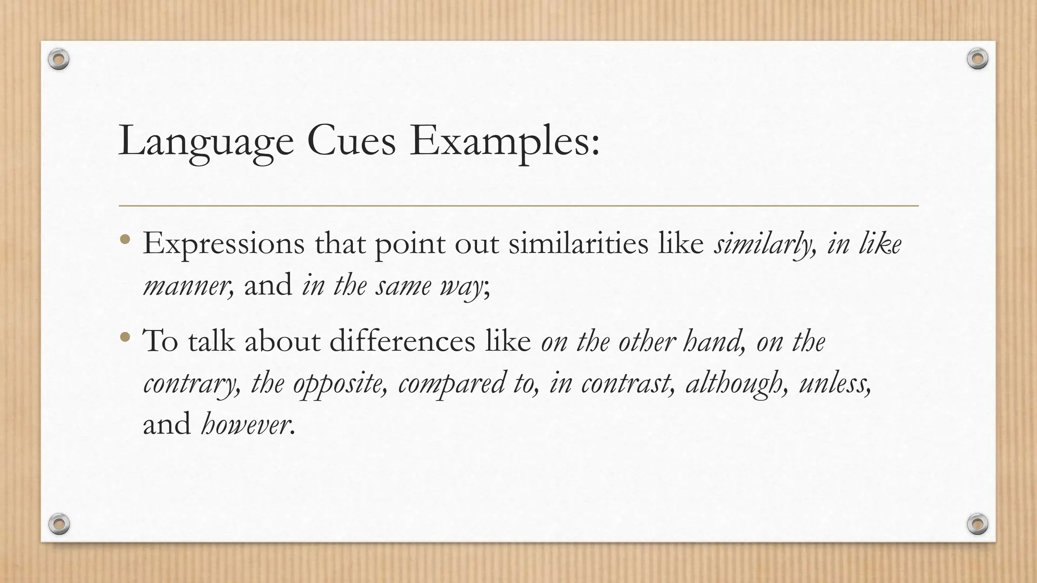 Language Cues Examples:
• Expressions that point out similarities like similarly, in like
manner, and in the same way;
• To talk about differences like on the other hand, on the
contrary, the opposite, compared to, in contrast, although, unless,
and however.
 