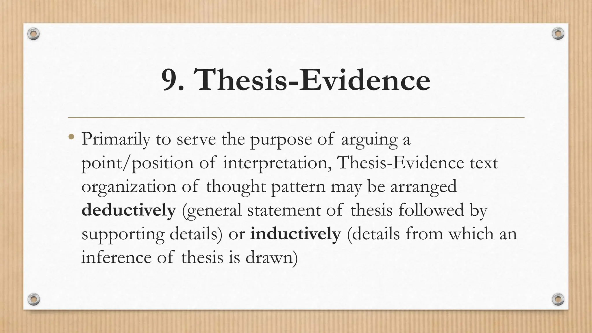 9. Thesis-Evidence
• Primarily to serve the purpose of arguing a
point/position of interpretation, Thesis-Evidence text
organization of thought pattern may be arranged
deductively (general statement of thesis followed by
supporting details) or inductively (details from which an
inference of thesis is drawn)
 