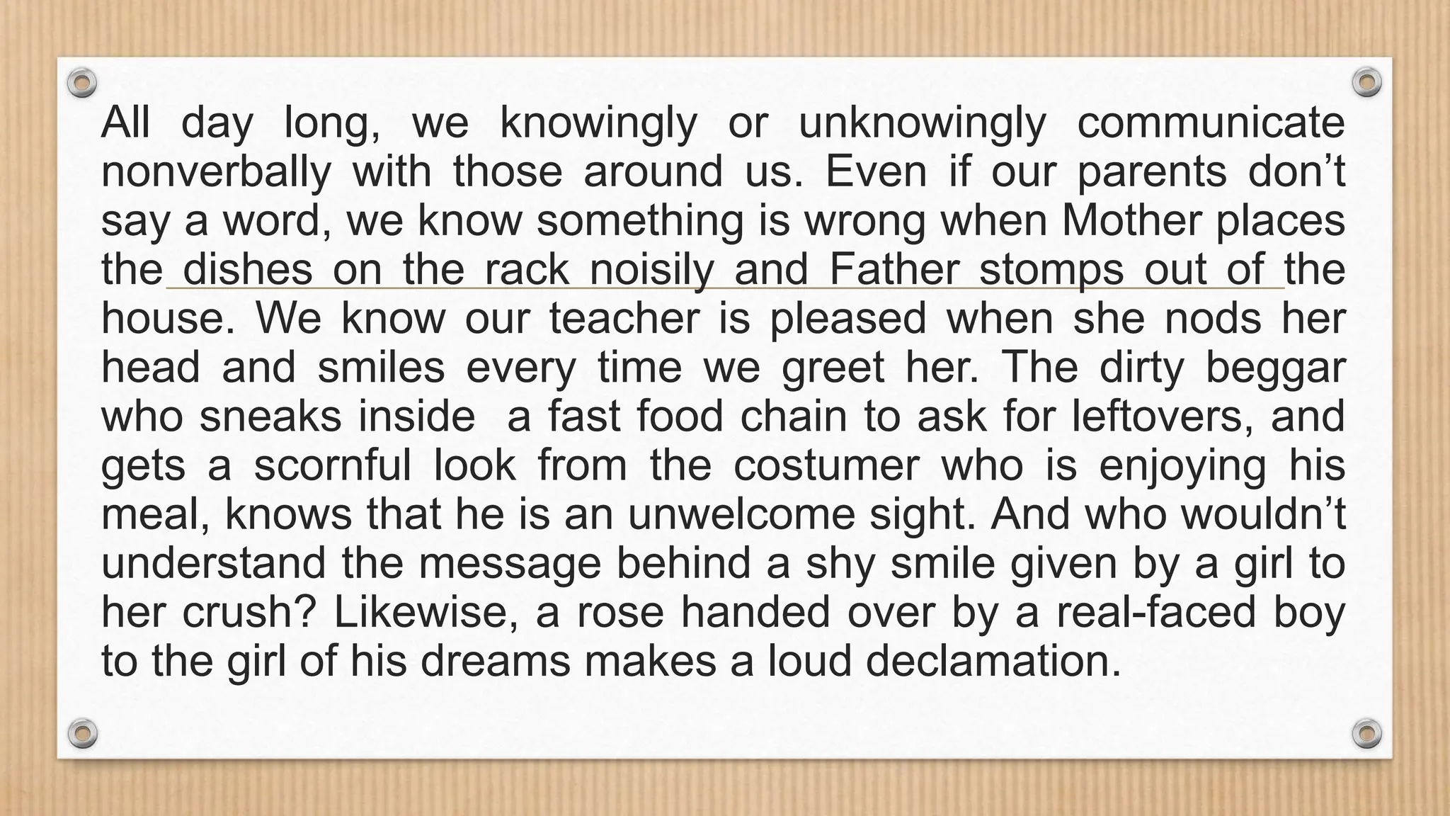 All day long, we knowingly or unknowingly communicate
nonverbally with those around us. Even if our parents don’t
say a word, we know something is wrong when Mother places
the dishes on the rack noisily and Father stomps out of the
house. We know our teacher is pleased when she nods her
head and smiles every time we greet her. The dirty beggar
who sneaks inside a fast food chain to ask for leftovers, and
gets a scornful look from the costumer who is enjoying his
meal, knows that he is an unwelcome sight. And who wouldn’t
understand the message behind a shy smile given by a girl to
her crush? Likewise, a rose handed over by a real-faced boy
to the girl of his dreams makes a loud declamation.
 