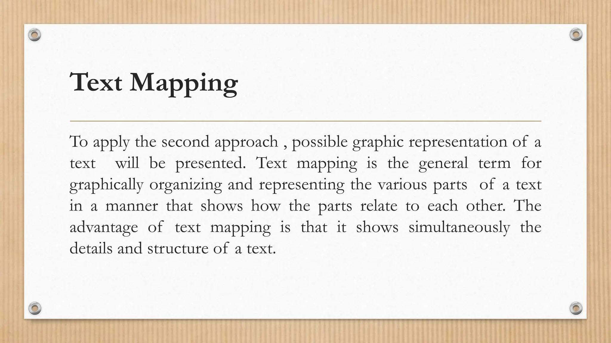 Text Mapping
To apply the second approach , possible graphic representation of a
text will be presented. Text mapping is the general term for
graphically organizing and representing the various parts of a text
in a manner that shows how the parts relate to each other. The
advantage of text mapping is that it shows simultaneously the
details and structure of a text.
 