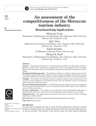 The current issue and full text archive of this journal is available at
                                                 www.emeraldinsight.com/1463-5771.htm




BIJ
18,1                                      An assessment of the
                                      competitiveness of the Moroccan
                                             tourism industry
6
                                                           Benchmarking implications
                                                                               Mahmoud Yasin
                                     Department of Management and Marketing, East Tennessee State University,
                                                         Johnson City, Tennessee, USA
                                                                                    Jafar Alavi
                                        Department of Economics and Finance, East Tennessee State University,
                                                           Johnson City, Tennessee, USA
                                                                                Sallem Koubida
                                                           Al-Akhawayn University, Ifrane, Morocco, and
                                                                               Michael H. Small
                                     Department of Management and Marketing, East Tennessee State University,
                                                         Johnson City, Tennessee, USA

                                     Abstract
                                     Purpose – The purpose of this paper is to examine practices, realities and opportunities relevant to
                                     Moroccan tourism. In the process, the competitiveness of this vital economic sector is assessed.
                                     Based on this examination, relevant, benchmarking implications are identiﬁed and advanced to policy
                                     makers.
                                     Design/methodology/approach – The shift-share technique is utilized to analyze tourist arrivals,
                                     from different regions of the world, to Morocco, Turkey, Tunisia and Egypt. The shift-share analysis
                                     is utilized to understand the existing competitive position of Morocco in relation to her main competitors.
                                     Findings – The results of the shift-share analysis revealed that Morocco has not performed as well
                                     as the rest of the competitors in the benchmark group. This was attributed, in part, to focusing on
                                     markets with less potential for growth.
                                     Research limitations/implications – The shift-share technique utilized in this study is a diagnostic
                                     tool. Thus, more research is needed to uncover the dynamic relationships relevant to the competitive
                                     position of Moroccan tourism.
                                     Practical implications – The ﬁndings of this study have clear benchmarking implications to
                                     Moroccan policy makers, as they pursue a more comprehensive and systematic tourism strategy.
                                     Originality/value – The applied research presented in this article is consistent with the increasing
                                     signiﬁcance of global tourism.
                                     Keywords Morocco, Tourism management, Benchmarking, Competitive advantage
                                     Paper type Research paper
Benchmarking: An International
Journal                              Introduction
Vol. 18 No. 1, 2011
pp. 6-22                             In recent times, economic activities in terms of both contribution to the gross national
q Emerald Group Publishing Limited
1463-5771
                                     product and employment have witnessed dramatic shift from manufacturing activities
DOI 10.1108/14635771111109797        to service activities. The growth of the service sector has been noted in different
 