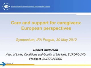 Care and support for caregivers:
           European perspectives

             Symposium, IFA Prague, 30 May 2012

                      Robert Anderson
Head of Living Conditions and Quality of Life Unit, EUROFOUND
                    President, EUROCARERS
23/07/2012                                                  1
 