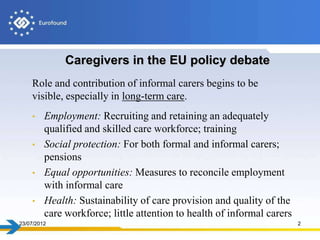 Caregivers in the EU policy debate
    Role and contribution of informal carers begins to be
    visible, especially in long-term care.
    • Employment: Recruiting and retaining an adequately
      qualified and skilled care workforce; training
    • Social protection: For both formal and informal carers;
      pensions
    • Equal opportunities: Measures to reconcile employment
      with informal care
    • Health: Sustainability of care provision and quality of the
      care workforce; little attention to health of informal carers
23/07/2012                                                            2
 