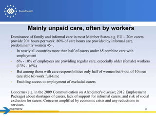 Mainly unpaid care, often by workers
 Dominance of family and informal care in most Member States e.g. EU – 20m carers
 provide 20+ hours per week. 80% of care hours are provided by informal care,
 predominantly women 45+.
 •  In nearly all countries more than half of carers under 65 combine care with
    employment
 •  6% - 10% of employees are providing regular care, especially older (female) workers
    (13% - 16%)
 •  But among those with care responsibilities only half of women but 9 out of 10 men
    (are able to) work full-time
 •  Enabling access to employment of excluded carers

 Concerns (e.g. in the 2009 Communication on Alzheimer's disease; 2012 Employment
 Package) about shortages of carers, lack of support for informal carers, and risk of social
 exclusion for carers. Concerns amplified by economic crisis and any reductions in
 services.
23/07/2012                                                                               3
 