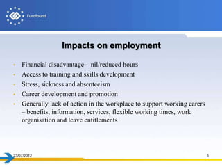 Impacts on employment

•   Financial disadvantage – nil/reduced hours
•   Access to training and skills development
•   Stress, sickness and absenteeism
•   Career development and promotion
•   Generally lack of action in the workplace to support working carers
    – benefits, information, services, flexible working times, work
    organisation and leave entitlements




23/07/2012                                                                5
 