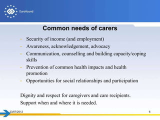 Common needs of carers
       •     Security of income (and employment)
       •     Awareness, acknowledgement, advocacy
       •     Communication, counselling and building capacity/coping
             skills
       •     Prevention of common health impacts and health
             promotion
       •     Opportunities for social relationships and participation

       Dignity and respect for caregivers and care recipients.
       Support when and where it is needed.
23/07/2012                                                              6
 