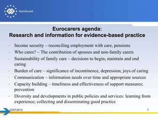 Eurocarers agenda:
Research and information for evidence-based practice
•   Income security – reconciling employment with care, pensions
•   Who cares? – The contribution of spouses and non-family carers
•   Sustainability of family care – decisions to begin, maintain and end
    caring
•   Burden of care – significance of incontinence, depression; joys of caring
•   Communication – information needs over time and appropriate sources
•   Capacity building – timeliness and effectiveness of support measures;
    prevention
•   Diversity and developments in public policies and services: learning from
    experience; collecting and disseminating good practice
23/07/2012                                                                 7
 