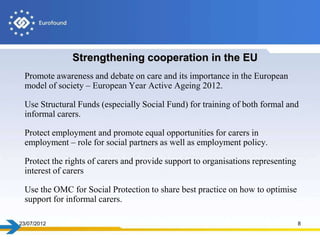 Strengthening cooperation in the EU
  Promote awareness and debate on care and its importance in the European
  model of society – European Year Active Ageing 2012.

  Use Structural Funds (especially Social Fund) for training of both formal and
  informal carers.

  Protect employment and promote equal opportunities for carers in
  employment – role for social partners as well as employment policy.

  Protect the rights of carers and provide support to organisations representing
  interest of carers

  Use the OMC for Social Protection to share best practice on how to optimise
  support for informal carers.

23/07/2012                                                                         8
 