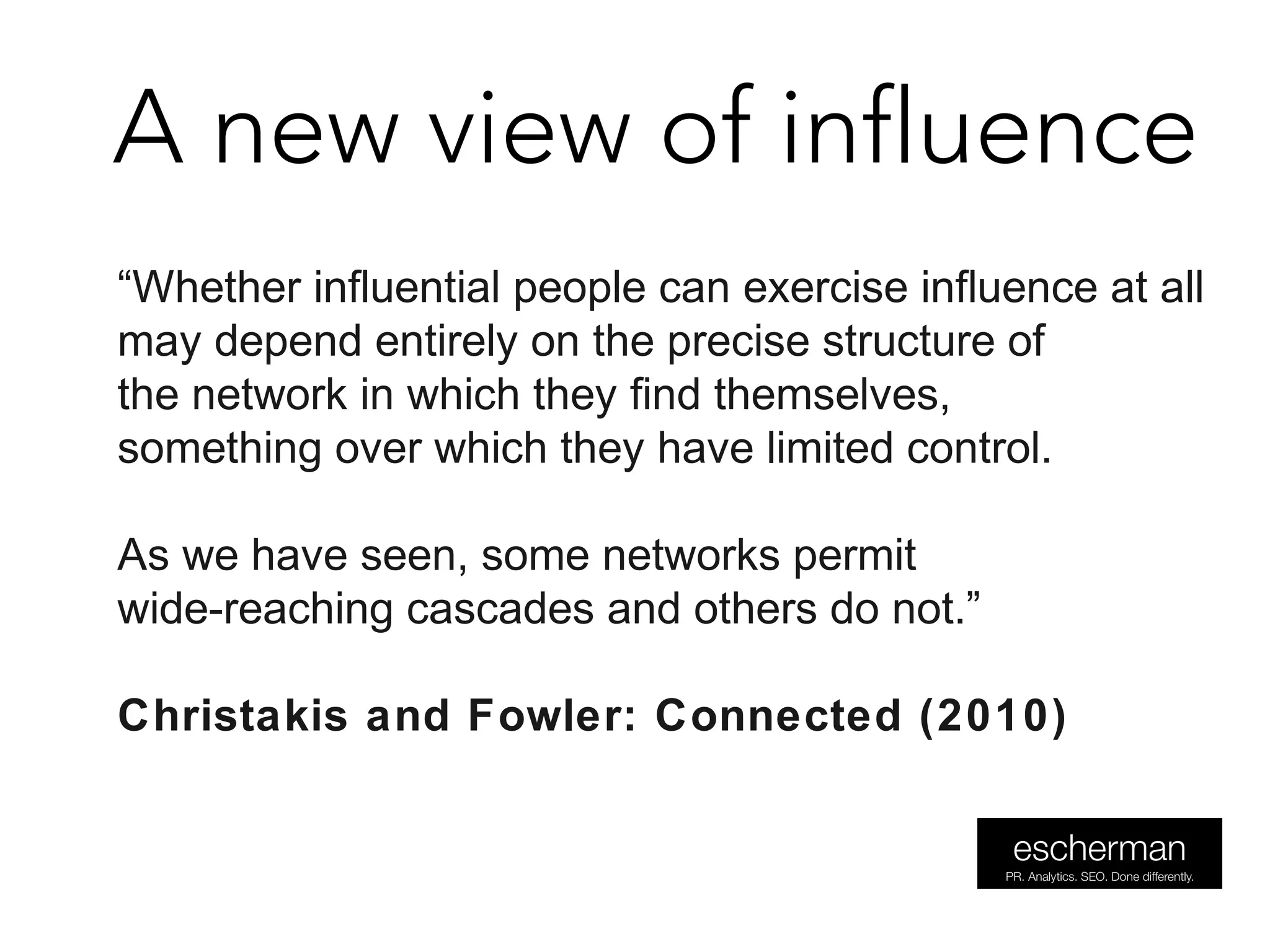 A new view of influence
“Whether influential people can exercise influence at all
may depend entirely on the precise structure of
the network in which they find themselves,
something over which they have limited control.
As we have seen, some networks permit
wide-reaching cascades and others do not.”
Christakis and Fowler: Connected (2010)
 