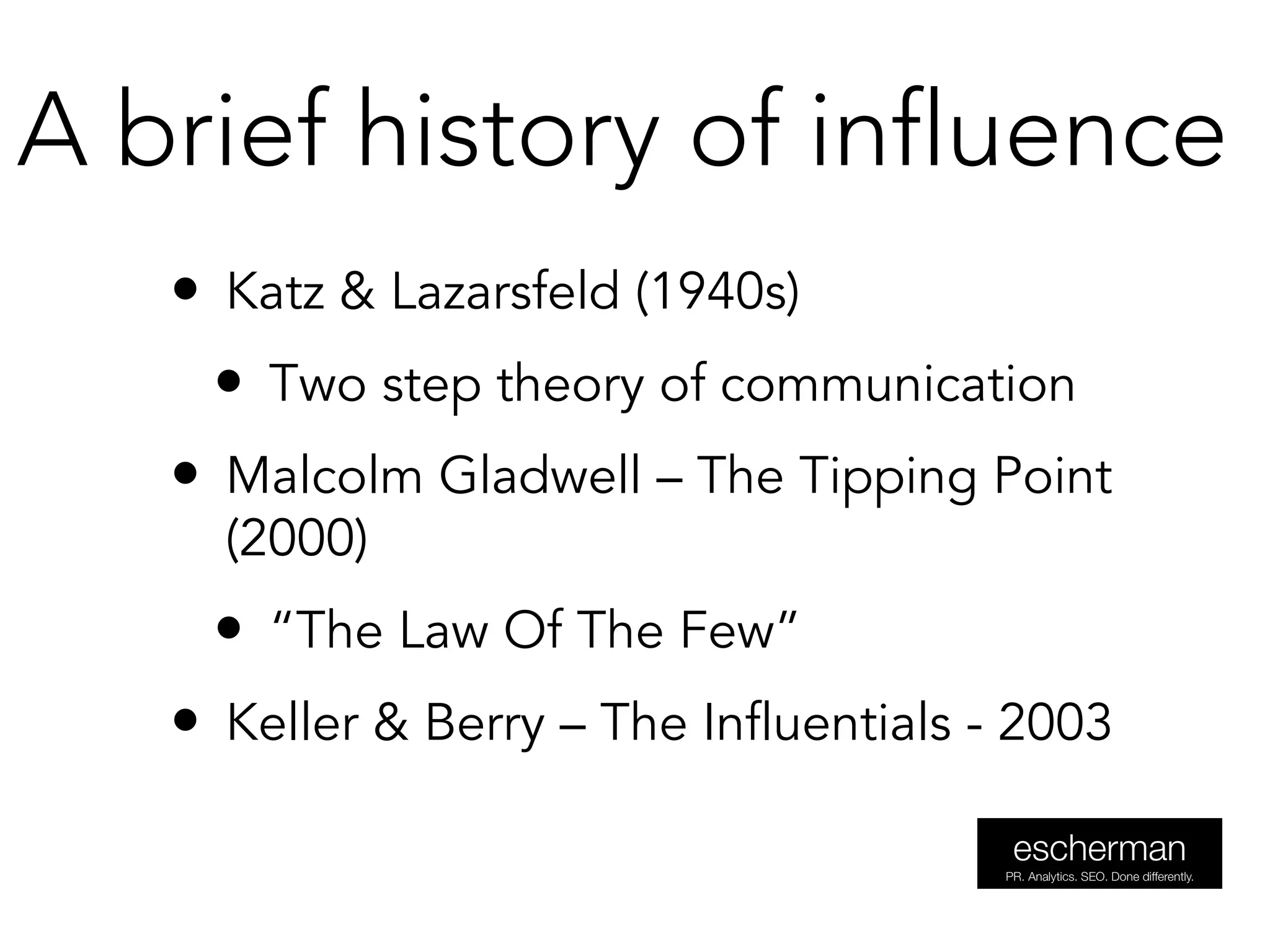 • Katz & Lazarsfeld (1940s)
• Two step theory of communication
• Malcolm Gladwell – The Tipping Point
(2000)
• “The Law Of The Few”
• Keller & Berry – The Influentials - 2003
A brief history of influence
 