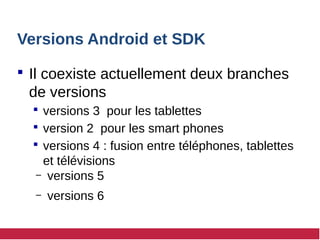 Versions Android et SDK
 Il coexiste actuellement deux branches
de versions
 versions 3 pour les tablettes
 version 2 pour les smart phones
 versions 4 : fusion entre téléphones, tablettes
et télévisions
– versions 5
– versions 6
 