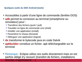 Quelques outils du SDK Android (tools)
 Accessibles à partir d’une ligne de commande (fenêtre DOS)
 adb permet la connexion au terminal (smartphone ou
simulateur) pour :
 Transférer des fichiers (push / pull)
 Travailler en ligne de commande unix (shell)
 Installer une application (install)
 Paramétrer le réseau (forward)
 Déboguer une application (logcat)
 dx transforme le bytecode java en code Dalvik
 apkbuilder constitue un fichier .apk téléchargeable sur le
terminal
 Remarque : Eclipse utilise ces outils directement mais on est
parfois obligé d’y recourir (transfert de fichiers, installations
directes d’applications …)
 