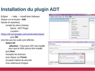 Installation du plugin ADT
Eclipse → Help → Install New Software
Cliquer sur le bouton Add
Ajouter le repository
remplir les deux champs
Name : ADT Plugin
Location :
https://dl-ssl.google.com/android/eclipse/
puis OK
Une fois que les outils sont affichés
Select All
attention : il faut que CDT soit installé
pour que le NDK puisse être installé
puis Next
Accepter les licences
puis cliquer sur Finish
Accepter l'alerte de sécurité
Puis redémarrer Eclipse
 