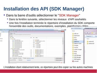 Installation des API (SDK Manager)
 Dans la barre d'outils sélectionner le "SDK Manager"
 Dans la fenêtre suivante, sélectionner les niveaux d'API souhaités
 Une fois l'installation terminée le répertoire d'installation du SDK comporte
l'ensemble des outils, documentations, exemples, plateformes cibles
L'installation étant relativement lente, ce répertoire peut être copier sur les autres machines
 