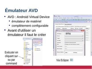 Émulateur AVD
 AVD : Android Virtual Device
 émulateur de matériel
 complètement configurable
 Avant d'utiliser un
émulateur il faut le créer
Via Eclipse
Exécuter en
cliquant sur
ou par
command
emu
 