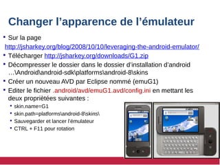 Changer l’apparence de l’émulateur
 Sur la page
http://jsharkey.org/blog/2008/10/10/leveraging-the-android-emulator/
 Télécharger http://jsharkey.org/downloads/G1.zip
 Décompresser le dossier dans le dossier d’installation d’android
…Androidandroid-sdkplatformsandroid-8skins
 Créer un nouveau AVD par Eclipse nommé (emuG1)
 Editer le fichier .android/avd/emuG1.avd/config.ini en mettant les
deux propriètées suivantes :
 skin.name=G1
 skin.path=platformsandroid-8skins
 Sauvegarder et lancer l’émulateur
 CTRL + F11 pour rotation
 