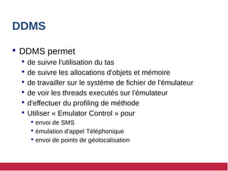 DDMS
 DDMS permet
 de suivre l'utilisation du tas
 de suivre les allocations d'objets et mémoire
 de travailler sur le système de fichier de l'émulateur
 de voir les threads executés sur l'émulateur
 d'effectuer du profiling de méthode
 Utiliser « Emulator Control » pour
 envoi de SMS
 émulation d'appel Téléphonique
 envoi de points de géolocalisation
 