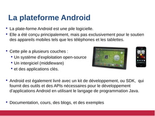 La plateforme Android
 La plate-forme Android est une pile logicielle.
 Elle a été conçu principalement, mais pas exclusivement pour le soutien
des appareils mobiles tels que les téléphones et les tablettes.
 Cette pile a plusieurs couches :
 Un système d'exploitation open-source
 Un intergiciel (middleware)
 et des applications clés.
 Android est également livré avec un kit de développement, ou SDK, qui
fournit des outils et des APIs nécessaires pour le développement
d’applications Android en utilisant le langage de programmation Java.
 Documentation, cours, des blogs, et des exemples
 