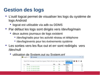 Gestion des logs
 L’outil logcat permet de visualiser les logs du système de
logs Android
 logcat est utilisable via adb ou DDMS
 Par défaut les logs sont dirigés vers /dev/log/main
 deux autres journaux de logs existent
 /dev/log/radio pour les activité réseau et téléphone
 /dev/log/events pour les événements système
 Les sorties vers les flux out et err sont redirigés vers
/dev/null
 utilisation de System.out ou System.err
 