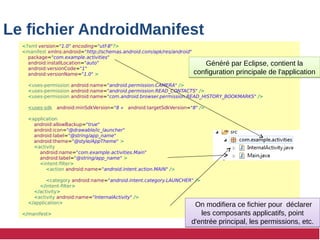 Le fichier AndroidManifest
<?xml version="1.0" encoding="utf-8"?>
<manifest xmlns:android="http://schemas.android.com/apk/res/android"
package="com.example.activities"
android:installLocation="auto"
android:versionCode="1"
android:versionName="1.0" >
<uses-permission android:name="android.permission.CAMERA" />
<uses-permission android:name="android.permission.READ_CONTACTS" />
<uses-permission android:name="com.android.browser.permission.READ_HISTORY_BOOKMARKS" />
<uses-sdk android:minSdkVersion="8 » android:targetSdkVersion="8" />
<application
android:allowBackup="true"
android:icon="@drawable/ic_launcher"
android:label="@string/app_name"
android:theme="@style/AppTheme" >
<activity
android:name="com.example.activities.Main"
android:label="@string/app_name" >
<intent-filter>
<action android:name="android.intent.action.MAIN" />
<category android:name="android.intent.category.LAUNCHER" />
</intent-filter>
</activity>
<activity android:name="InternalActivity" />
</application>
</manifest>
Généré par Eclipse, contient la
configuration principale de l'application
Généré par Eclipse, contient la
configuration principale de l'application
On modifiera ce fichier pour déclarer
les composants applicatifs, point
d'entrée principal, les permissions, etc.
On modifiera ce fichier pour déclarer
les composants applicatifs, point
d'entrée principal, les permissions, etc.
 