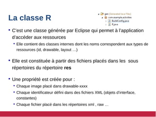 La classe R
 C’est une classe générée par Eclipse qui permet à l’application
d’accéder aux ressources
 Elle contient des classes internes dont les noms correspondent aux types de
ressources (id, drawable, layout …)
 Elle est constituée à partir des fichiers placés dans les sous
répertoires du répertoire res
 Une propriété est créée pour :
 Chaque image placé dans drawable-xxxx
 Chaque identificateur défini dans des fichiers XML (objets d’interface,
constantes)
 Chaque fichier placé dans les répertoires xml , raw …
 