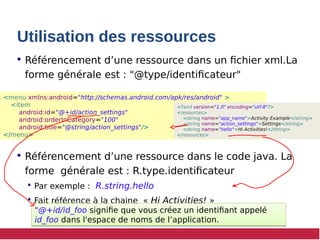 Utilisation des ressources
 Référencement d’une ressource dans un fichier xml.La
forme générale est : "@type/identificateur"
 Référencement d’une ressource dans le code java. La
forme générale est : R.type.identificateur
 Par exemple : R.string.hello
 Fait référence à la chaine « Hi Activities! »
<menu xmlns:android="http://schemas.android.com/apk/res/android" >
<item
android:id="@+id/action_settings"
android:orderInCategory="100"
android:title="@string/action_settings"/>
</menu>
<?xml version="1.0" encoding="utf-8"?>
<resources>
<string name="app_name">Activity Example</string>
<string name="action_settings">Settings</string>
<string name="hello">Hi Activities!</string>
</resources>
"@+id/id_foo signifie que vous créez un identifiant appelé
id_foo dans l'espace de noms de l’application.
"@+id/id_foo signifie que vous créez un identifiant appelé
id_foo dans l'espace de noms de l’application.
 