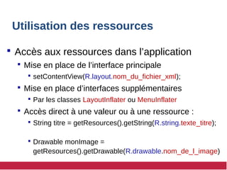 Utilisation des ressources
 Accès aux ressources dans l’application
 Mise en place de l’interface principale
 setContentView(R.layout.nom_du_fichier_xml);
 Mise en place d’interfaces supplémentaires
 Par les classes LayoutInflater ou MenuInflater
 Accès direct à une valeur ou à une ressource :
 String titre = getResources().getString(R.string.texte_titre);
 Drawable monImage =
getResources().getDrawable(R.drawable.nom_de_l_image)
 