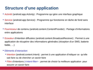 Structure d’une application
 Activité (android.app.Activity) : Programme qui gère une interface graphique
 Service (android.app.Service) : Programme qui fonctionne en tâche de fond sans
interface
 Fournisseur de contenu (android.content.ContentProvider) : Partage d’informations
entre applications
 Ecouteur d’intention diffusées (android.content.BroadcastReceiver) : Permet à une
application de récupérer des informations générales (réception d’un SMS, batterie
faible, …)
 Eléments d’interaction
 Intention (android.content.Intent) : permet à une application d’indiquer ce qu’elle
sait faire ou de chercher un savoir-faire
 Filtre d’intentions (<intent-filter> : permet de choisir la meilleure application pour
assurer un savoir-faire
 