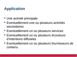 Application
 Une activité principale
 Eventuellement une ou plusieurs activités
secondaires
 Eventuellement un ou plusieurs services
 Eventuellement un ou plusieurs écouteurs
d’intentions diffusées
 Eventuellement un ou plusieurs fournisseurs de
contenu
 