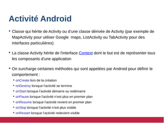 Activité Android
 Classe qui hérite de Activity ou d’une classe dérivée de Activity (par exemple de
MapActivity pour utiliser Google maps, ListActivity ou TabActivity pour des
interfaces particulières)
 La classe Activity hérite de l'interface Context dont le but est de représenter tous
les composants d'une application
 On surcharge certaines méthodes qui sont appelées par Android pour définir le
comportement :
 onCreate lors de la création
 onDestroy lorsque l’activité se termine
 onStart lorsque l’activité démarre ou redémarre
 onPause lorsque l’activité n’est plus en premier plan
 onResume lorsque l’activité revient en premier plan
 onStop lorsque l’activité n’est plus visible
 onRestart lorsque l’activité redevient visible
 