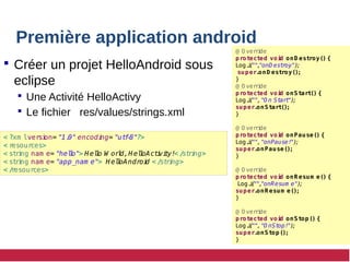 Première application android
 Créer un projet HelloAndroid sous
eclipse
 Une Activité HelloActivy
 Le fichier res/values/strings.xml
< ?xm lversi
on= "1.
0" encodi
ng= "ut
f
-
8"?>
< r
esour
ces>
< st
ri
ng nam e= "hel
l
o"> Hel
l
o W orl
d,H el
l
oAct
i
vi
t
y!< /
st
ri
ng>
< st
ri
ng nam e= "app_nam e"> Hel
l
oAndroi
d < /
st
ri
ng>
< /
r
esour
ces>
@ O ver
ri
de
protected voi
d onD estroy() {
Log.
i
(
"",
"onD est
roy")
;
super.
onD estroy();
}
@ O ver
ri
de
protected voi
d onStart() {
Log.
i
(
"","O n St
art
")
;
super.
onStart();
}
@ O ver
ri
de
protected voi
d onPause() {
Log.
i
(
"","onPause!
")
;
super.
onPause();
}
@ O ver
ri
de
protected voi
d onR esum e() {
Log.
i
(
"",
"onResum e")
;
super.
onR esum e();
}
@ O ver
ri
de
protected voi
d onStop() {
Log.
i
(
"","O nSt
op!
")
;
super.
onStop();
}
 